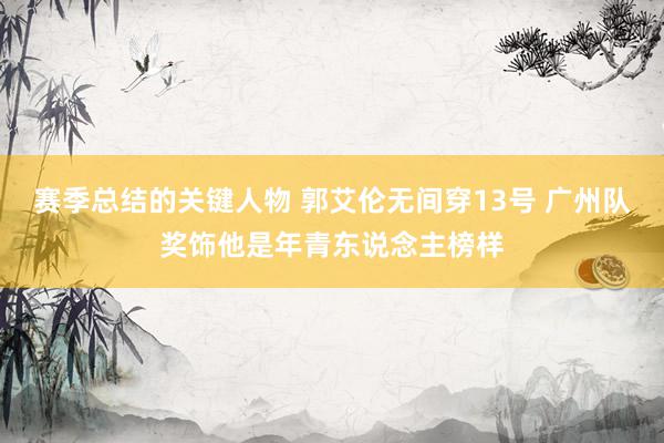 赛季总结的关键人物 郭艾伦无间穿13号 广州队奖饰他是年青东说念主榜样