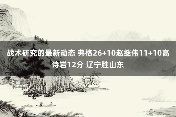 战术研究的最新动态 弗格26+10赵继伟11+10高诗岩12分 辽宁胜山东