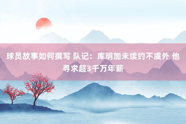 球员故事如何撰写 队记：库明加未续约不虞外 他寻求超3千万年薪