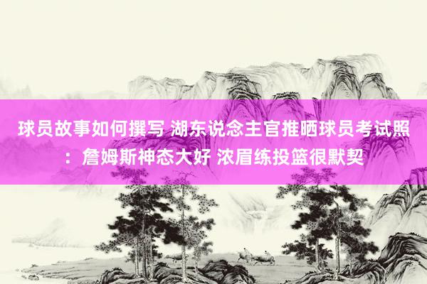 球员故事如何撰写 湖东说念主官推晒球员考试照：詹姆斯神态大好 浓眉练投篮很默契