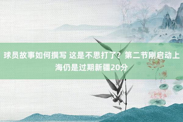 球员故事如何撰写 这是不思打了？第二节刚启动上海仍是过期新疆20分