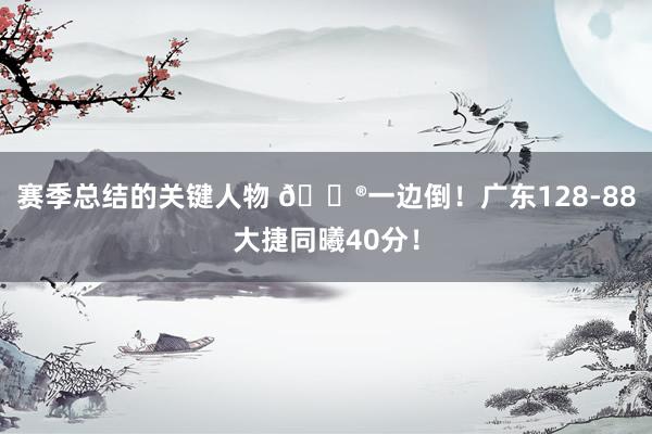 赛季总结的关键人物 😮一边倒！广东128-88大捷同曦40分！