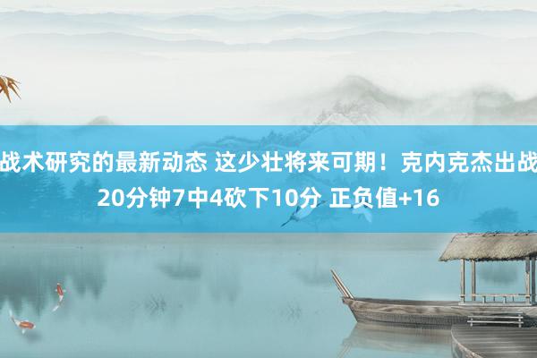 战术研究的最新动态 这少壮将来可期！克内克杰出战20分钟7中4砍下10分 正负值+16