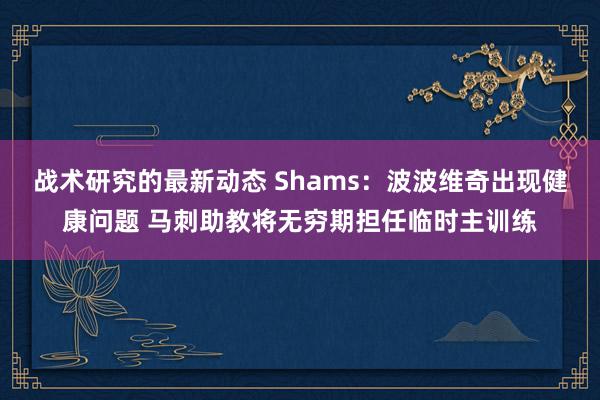 战术研究的最新动态 Shams：波波维奇出现健康问题 马刺助教将无穷期担任临时主训练