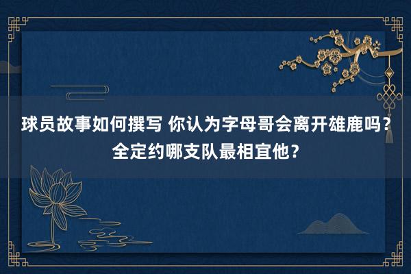 球员故事如何撰写 你认为字母哥会离开雄鹿吗？全定约哪支队最相宜他？