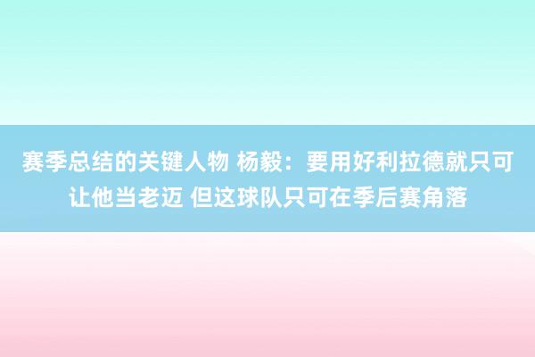 赛季总结的关键人物 杨毅：要用好利拉德就只可让他当老迈 但这球队只可在季后赛角落