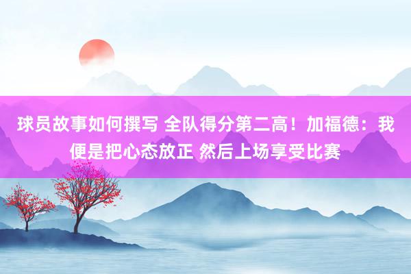 球员故事如何撰写 全队得分第二高！加福德：我便是把心态放正 然后上场享受比赛