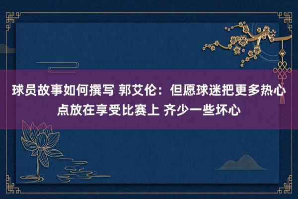 球员故事如何撰写 郭艾伦：但愿球迷把更多热心点放在享受比赛上 齐少一些坏心