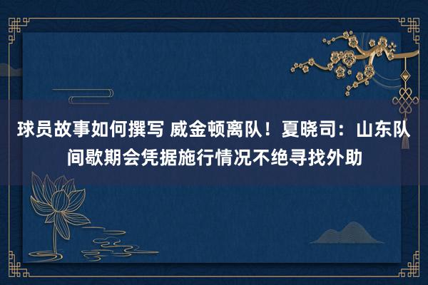 球员故事如何撰写 威金顿离队！夏晓司：山东队间歇期会凭据施行情况不绝寻找外助