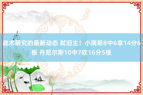 战术研究的最新动态 弑旧主！小南斯8中6拿14分6板 丹尼尔斯10中7砍16分5板