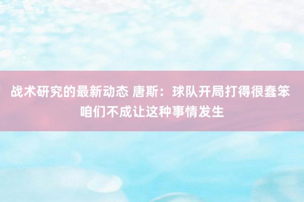 战术研究的最新动态 唐斯：球队开局打得很蠢笨 咱们不成让这种事情发生