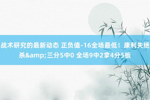 战术研究的最新动态 正负值-16全场最低！康利失绝杀&三分5中0 全场9中2拿4分5板