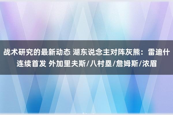 战术研究的最新动态 湖东说念主对阵灰熊：雷迪什连续首发 外加里夫斯/八村塁/詹姆斯/浓眉