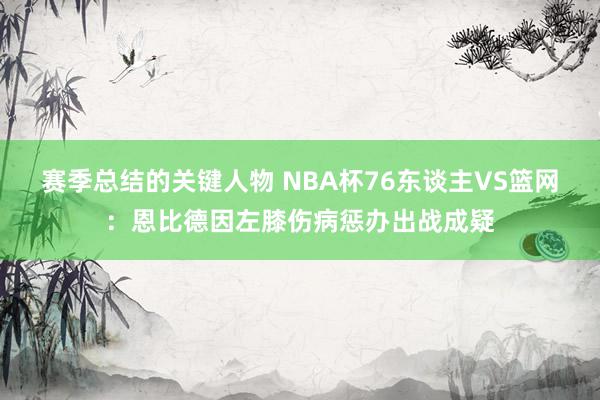 赛季总结的关键人物 NBA杯76东谈主VS篮网：恩比德因左膝伤病惩办出战成疑