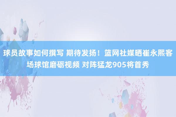 球员故事如何撰写 期待发扬！篮网社媒晒崔永熙客场球馆磨砺视频 对阵猛龙905将首秀