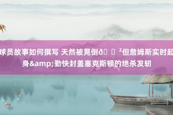 球员故事如何撰写 天然被晃倒😲但詹姆斯实时起身&勤快封盖塞克斯顿的绝杀发轫