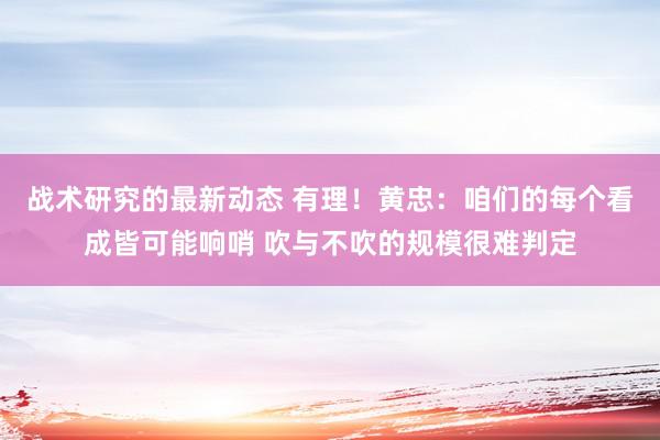 战术研究的最新动态 有理！黄忠：咱们的每个看成皆可能响哨 吹与不吹的规模很难判定