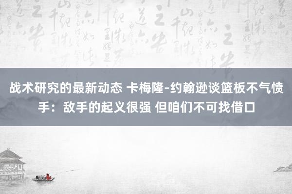 战术研究的最新动态 卡梅隆-约翰逊谈篮板不气愤手：敌手的起义很强 但咱们不可找借口