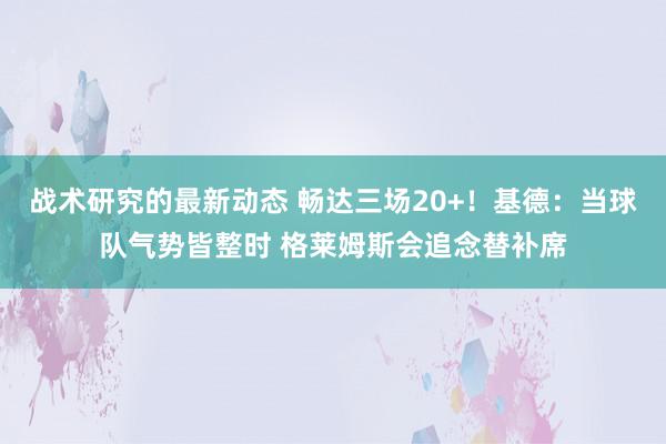 战术研究的最新动态 畅达三场20+！基德：当球队气势皆整时 格莱姆斯会追念替补席