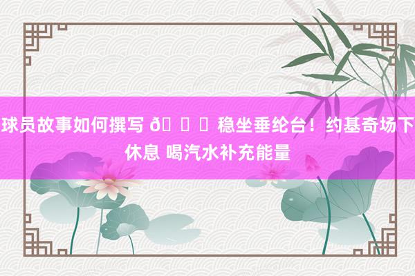 球员故事如何撰写 😂稳坐垂纶台！约基奇场下休息 喝汽水补充能量