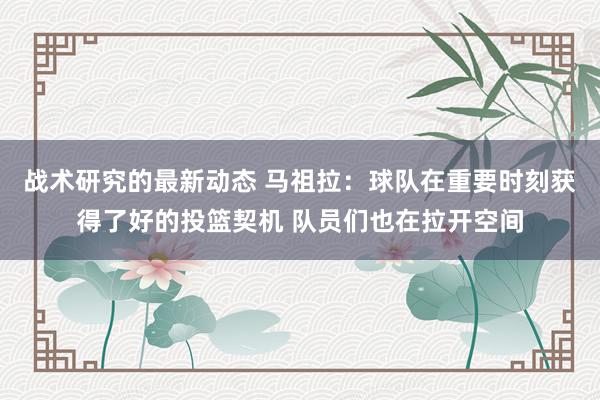 战术研究的最新动态 马祖拉：球队在重要时刻获得了好的投篮契机 队员们也在拉开空间