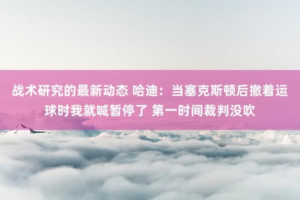 战术研究的最新动态 哈迪：当塞克斯顿后撤着运球时我就喊暂停了 第一时间裁判没吹