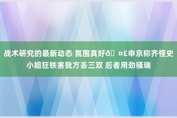 战术研究的最新动态 氛围真好🤣申京称齐怪史小姐狂铁害我方丢三双 后者用劲骚瑞