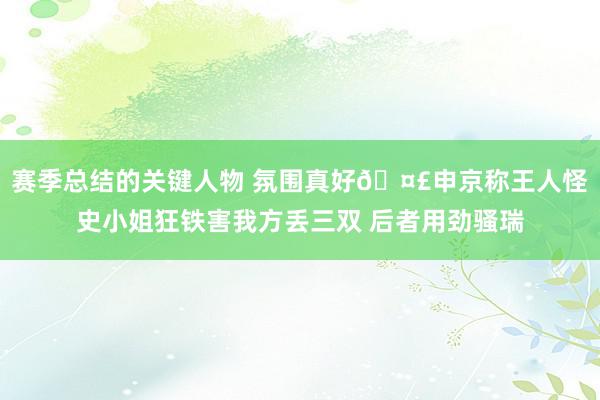 赛季总结的关键人物 氛围真好🤣申京称王人怪史小姐狂铁害我方丢三双 后者用劲骚瑞