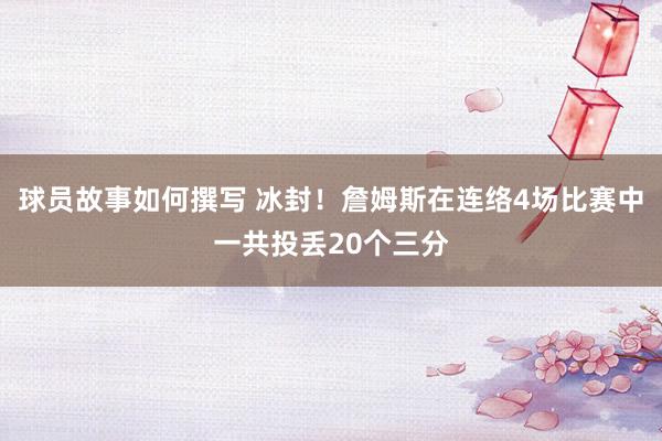 球员故事如何撰写 冰封！詹姆斯在连络4场比赛中一共投丢20个三分