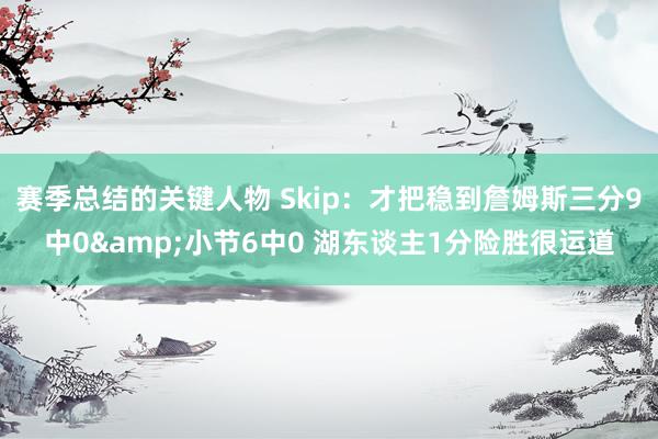 赛季总结的关键人物 Skip：才把稳到詹姆斯三分9中0&小节6中0 湖东谈主1分险胜很运道