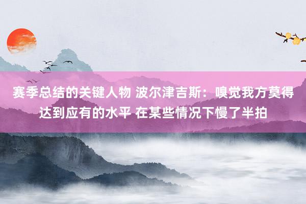 赛季总结的关键人物 波尔津吉斯：嗅觉我方莫得达到应有的水平 在某些情况下慢了半拍