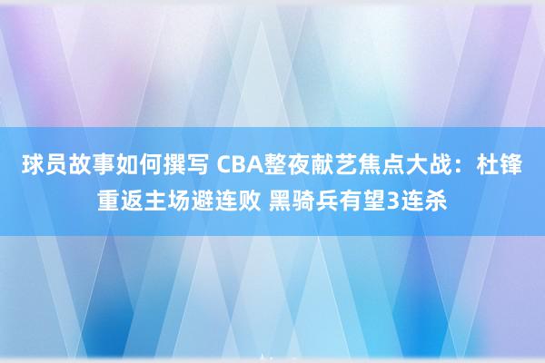 球员故事如何撰写 CBA整夜献艺焦点大战：杜锋重返主场避连败 黑骑兵有望3连杀