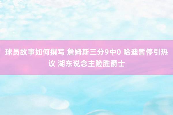 球员故事如何撰写 詹姆斯三分9中0 哈迪暂停引热议 湖东说念主险胜爵士