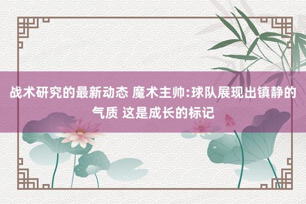 战术研究的最新动态 魔术主帅:球队展现出镇静的气质 这是成长的标记