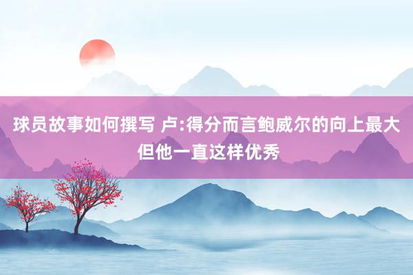 球员故事如何撰写 卢:得分而言鲍威尔的向上最大 但他一直这样优秀