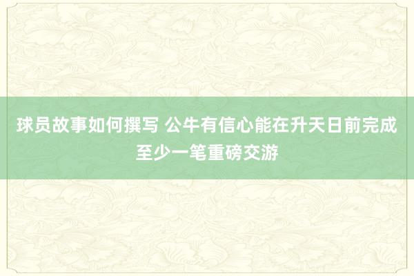 球员故事如何撰写 公牛有信心能在升天日前完成至少一笔重磅交游