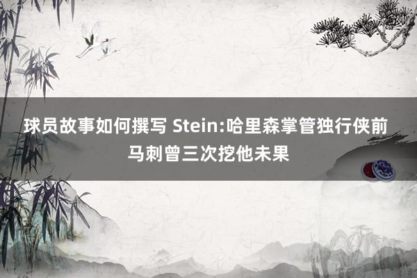 球员故事如何撰写 Stein:哈里森掌管独行侠前 马刺曾三次挖他未果