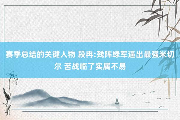 赛季总结的关键人物 段冉:残阵绿军逼出最强米切尔 苦战临了实属不易