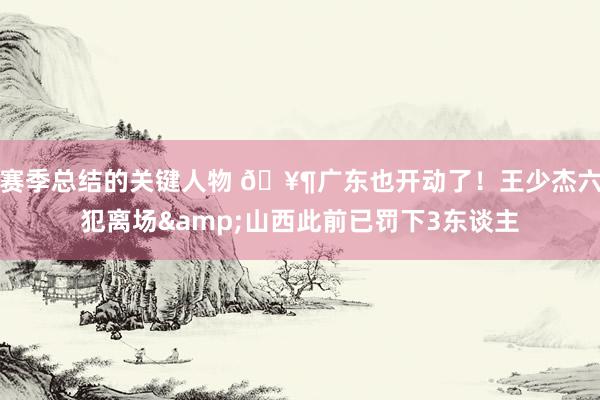 赛季总结的关键人物 🥶广东也开动了！王少杰六犯离场&山西此前已罚下3东谈主