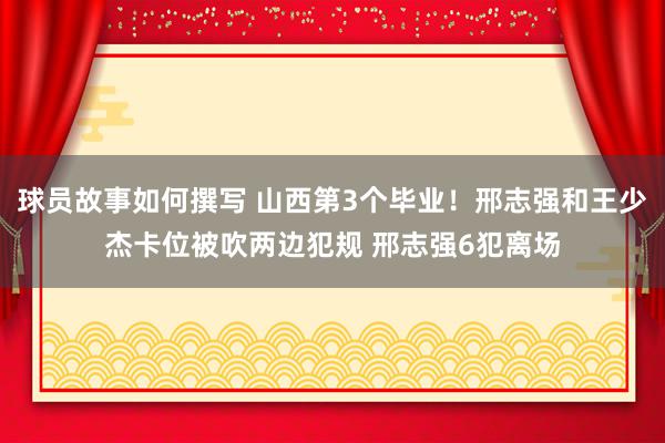 球员故事如何撰写 山西第3个毕业！邢志强和王少杰卡位被吹两边犯规 邢志强6犯离场