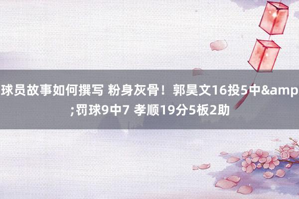 球员故事如何撰写 粉身灰骨！郭昊文16投5中&罚球9中7 孝顺19分5板2助