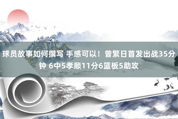 球员故事如何撰写 手感可以！曾繁日首发出战35分钟 6中5孝顺11分6篮板5助攻