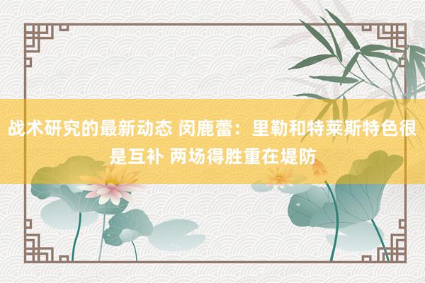 战术研究的最新动态 闵鹿蕾：里勒和特莱斯特色很是互补 两场得胜重在堤防