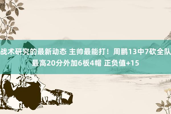 战术研究的最新动态 主帅最能打！周鹏13中7砍全队最高20分外加6板4帽 正负值+15