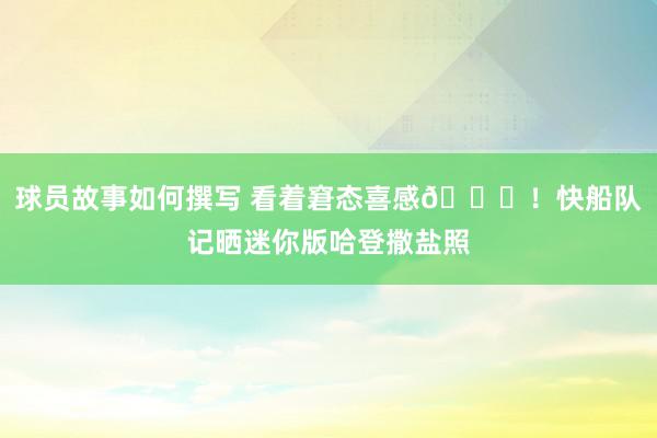 球员故事如何撰写 看着窘态喜感😜！快船队记晒迷你版哈登撒盐照