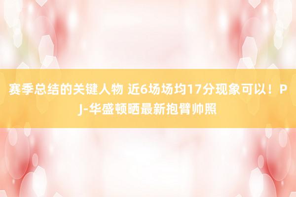 赛季总结的关键人物 近6场场均17分现象可以！PJ-华盛顿晒最新抱臂帅照