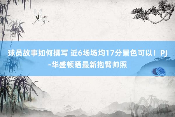 球员故事如何撰写 近6场场均17分景色可以！PJ-华盛顿晒最新抱臂帅照