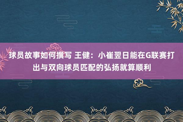 球员故事如何撰写 王健：小崔翌日能在G联赛打出与双向球员匹配的弘扬就算顺利