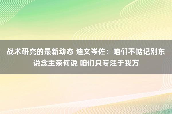 战术研究的最新动态 迪文岑佐：咱们不惦记别东说念主奈何说 咱们只专注于我方