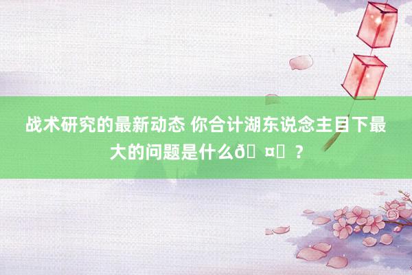 战术研究的最新动态 你合计湖东说念主目下最大的问题是什么🤔？